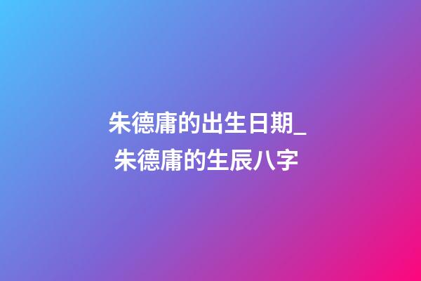 朱德庸的出生日期_  朱德庸的生辰八字
